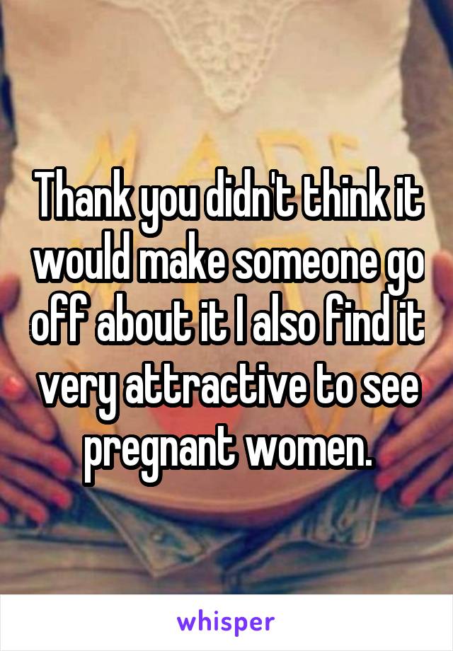 Thank you didn't think it would make someone go off about it I also find it very attractive to see pregnant women.