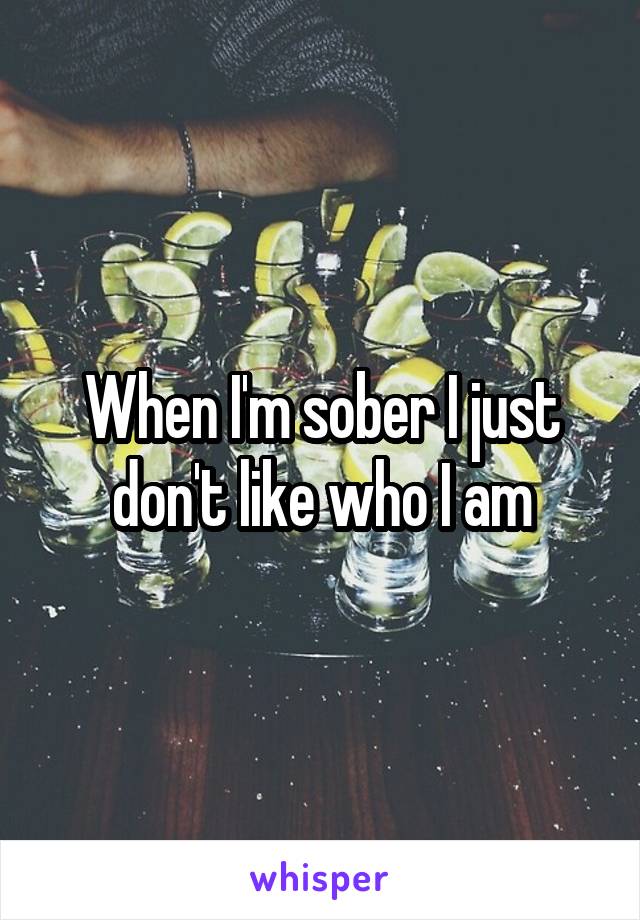 When I'm sober I just don't like who I am