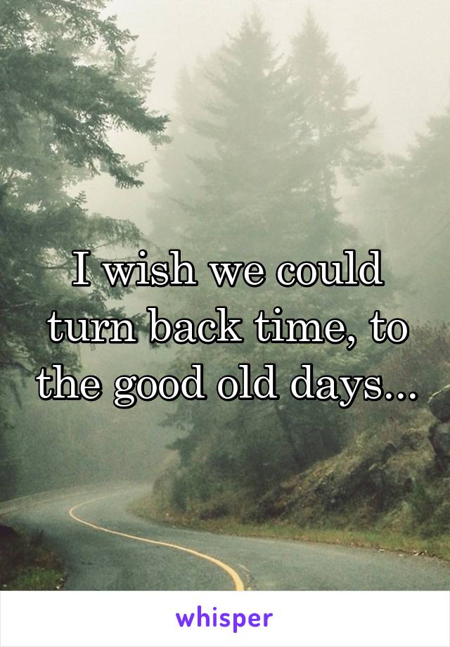 I wish we could turn back time, to the good old days...