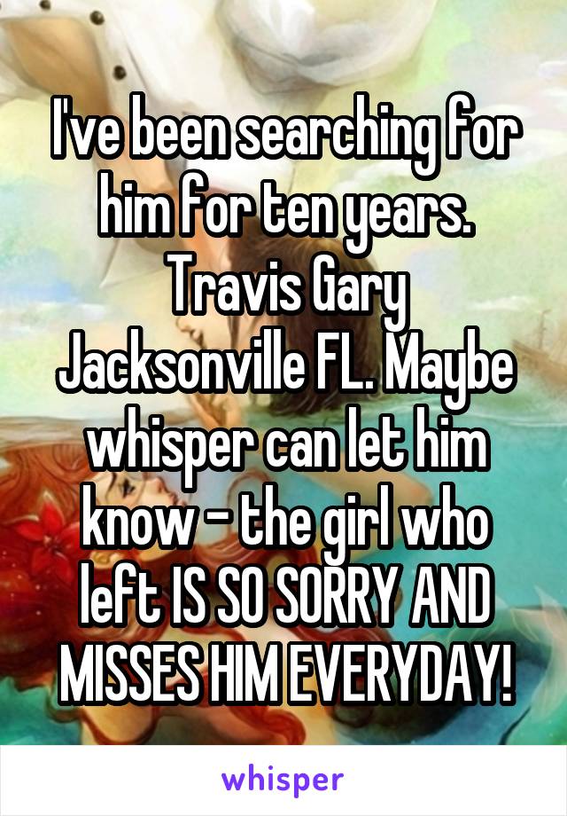 I've been searching for him for ten years. Travis Gary Jacksonville FL. Maybe whisper can let him know - the girl who left IS SO SORRY AND MISSES HIM EVERYDAY!