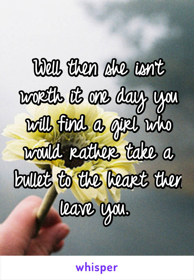 Well then she isn't worth it one day you will find a girl who would rather take a bullet to the heart then leave you. 