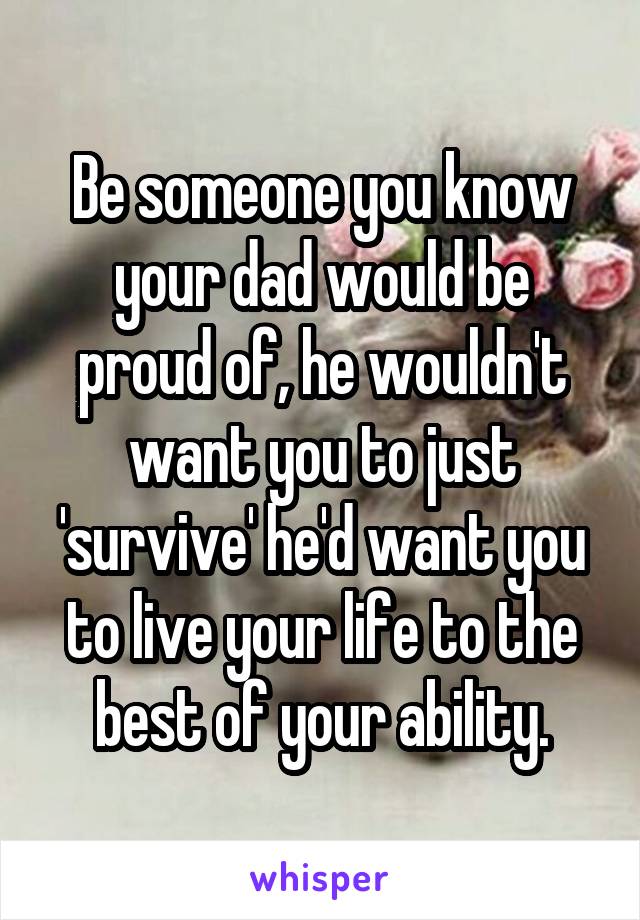 Be someone you know your dad would be proud of, he wouldn't want you to just 'survive' he'd want you to live your life to the best of your ability.