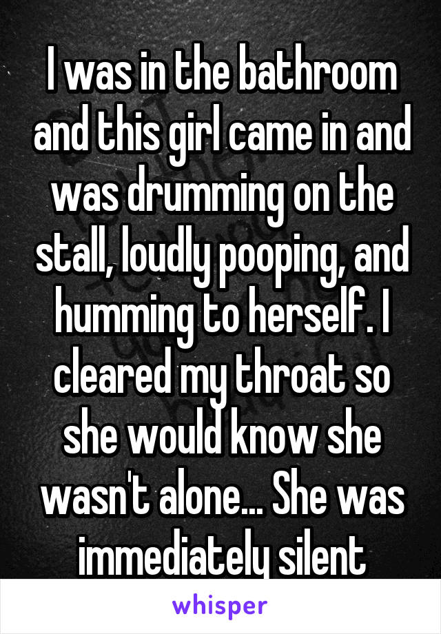 I was in the bathroom and this girl came in and was drumming on the stall, loudly pooping, and humming to herself. I cleared my throat so she would know she wasn't alone... She was immediately silent