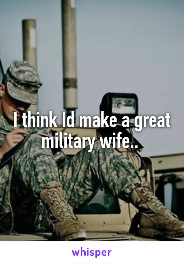 I think Id make a great military wife.. 