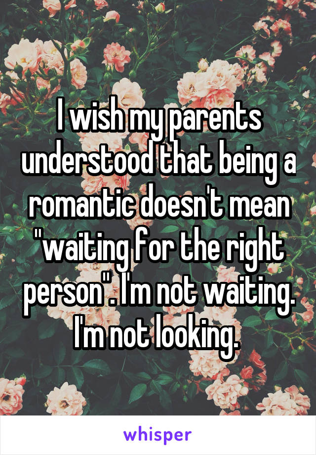I wish my parents understood that being a romantic doesn't mean "waiting for the right person". I'm not waiting. I'm not looking. 