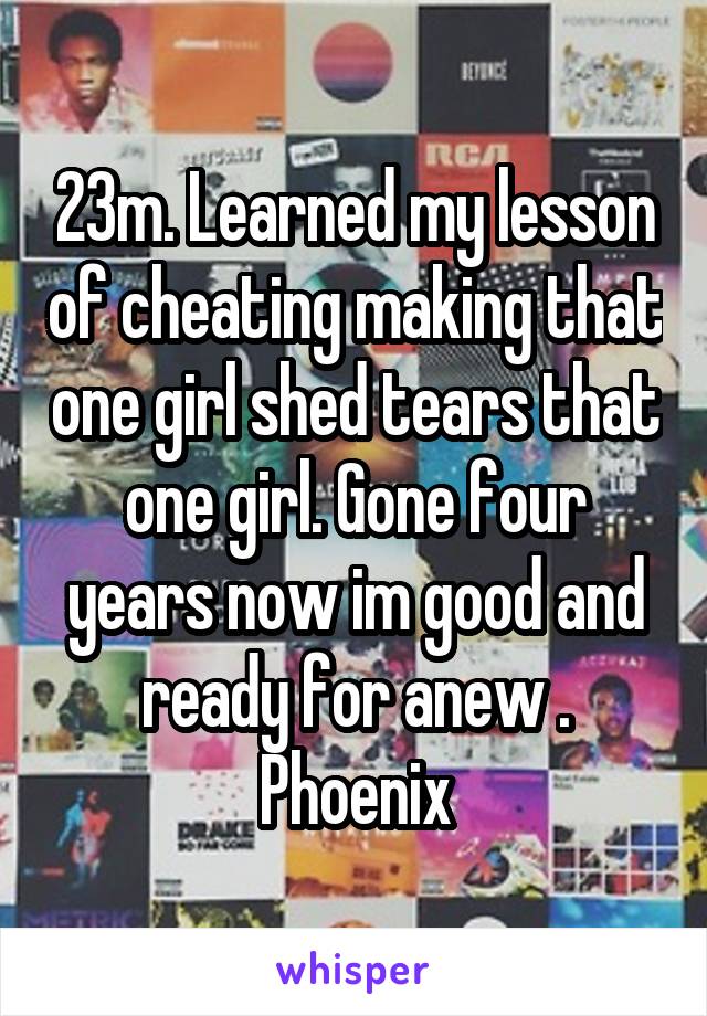 23m. Learned my lesson of cheating making that one girl shed tears that one girl. Gone four years now im good and ready for anew . Phoenix