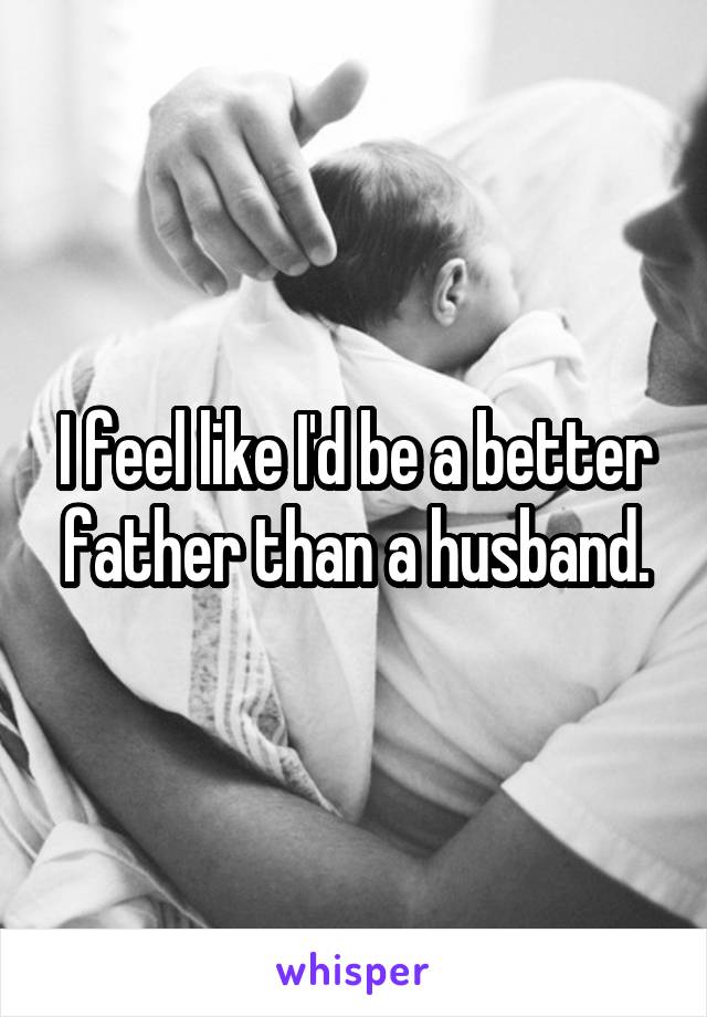 I feel like I'd be a better father than a husband.