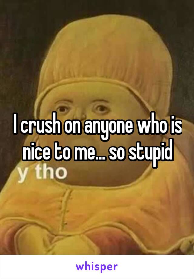 I crush on anyone who is nice to me... so stupid