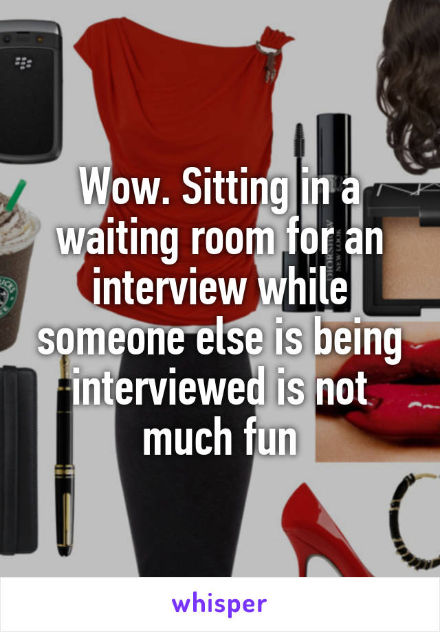 Wow. Sitting in a waiting room for an interview while someone else is being interviewed is not much fun