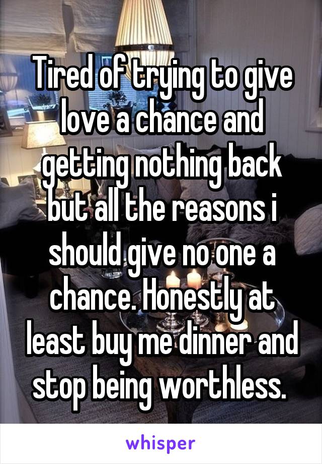 Tired of trying to give love a chance and getting nothing back but all the reasons i should give no one a chance. Honestly at least buy me dinner and stop being worthless. 