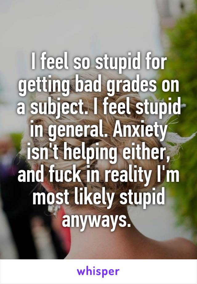 I feel so stupid for getting bad grades on a subject. I feel stupid in general. Anxiety isn't helping either, and fuck in reality I'm most likely stupid anyways. 