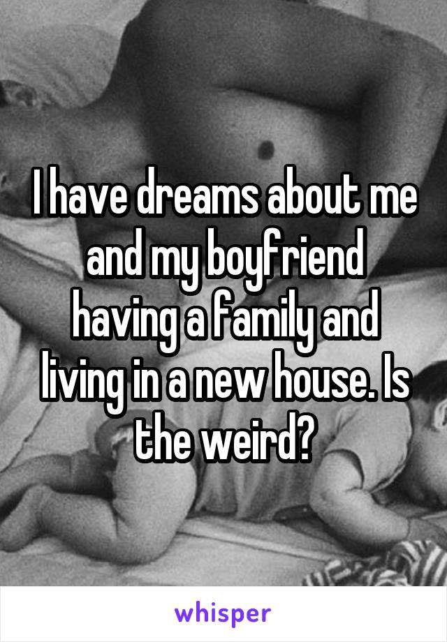 I have dreams about me and my boyfriend having a family and living in a new house. Is the weird?