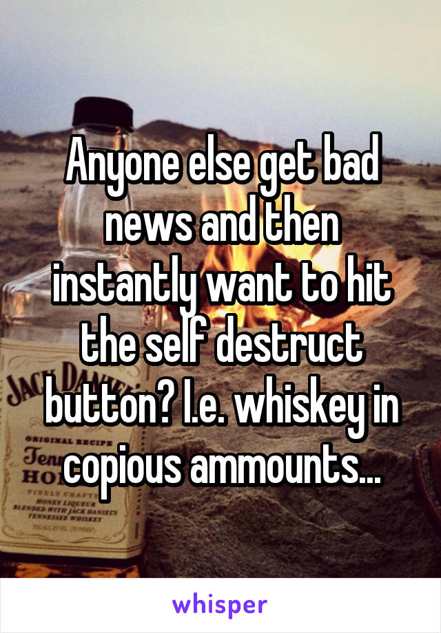 Anyone else get bad news and then instantly want to hit the self destruct button? I.e. whiskey in copious ammounts...