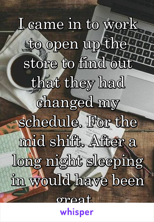 I came in to work to open up the store to find out that they had changed my schedule. For the mid shift. After a long night sleeping in would have been great. 