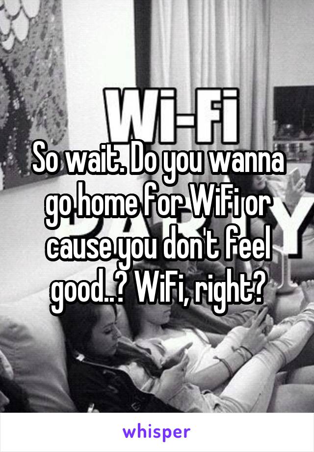 So wait. Do you wanna go home for WiFi or cause you don't feel good..? WiFi, right?