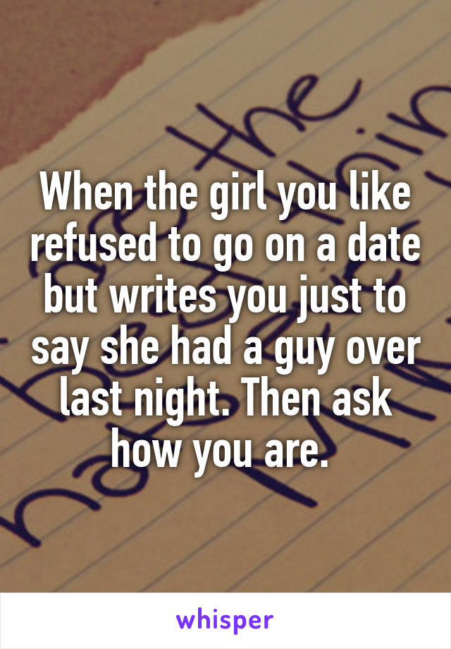 When the girl you like refused to go on a date but writes you just to say she had a guy over last night. Then ask how you are. 