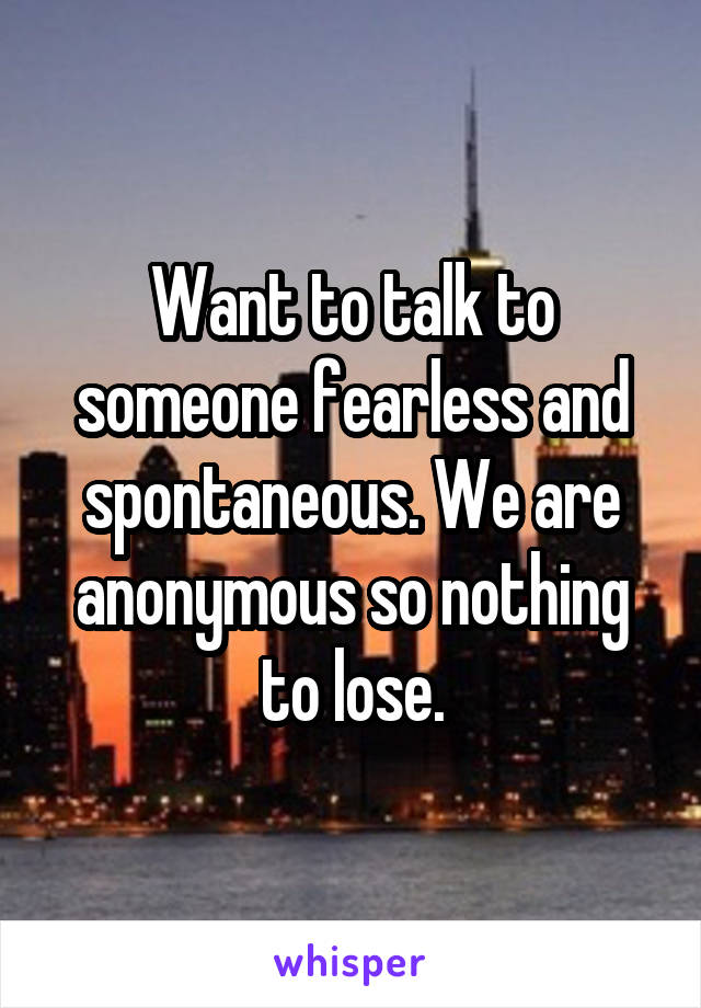 Want to talk to someone fearless and spontaneous. We are anonymous so nothing to lose.