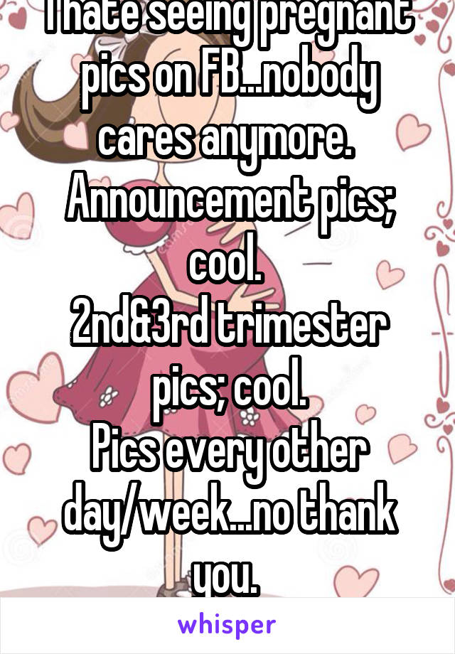 I hate seeing pregnant pics on FB...nobody cares anymore. 
Announcement pics; cool. 
2nd&3rd trimester pics; cool.
Pics every other day/week...no thank you. 
