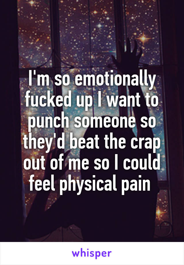 I'm so emotionally fucked up I want to punch someone so they'd beat the crap out of me so I could feel physical pain 