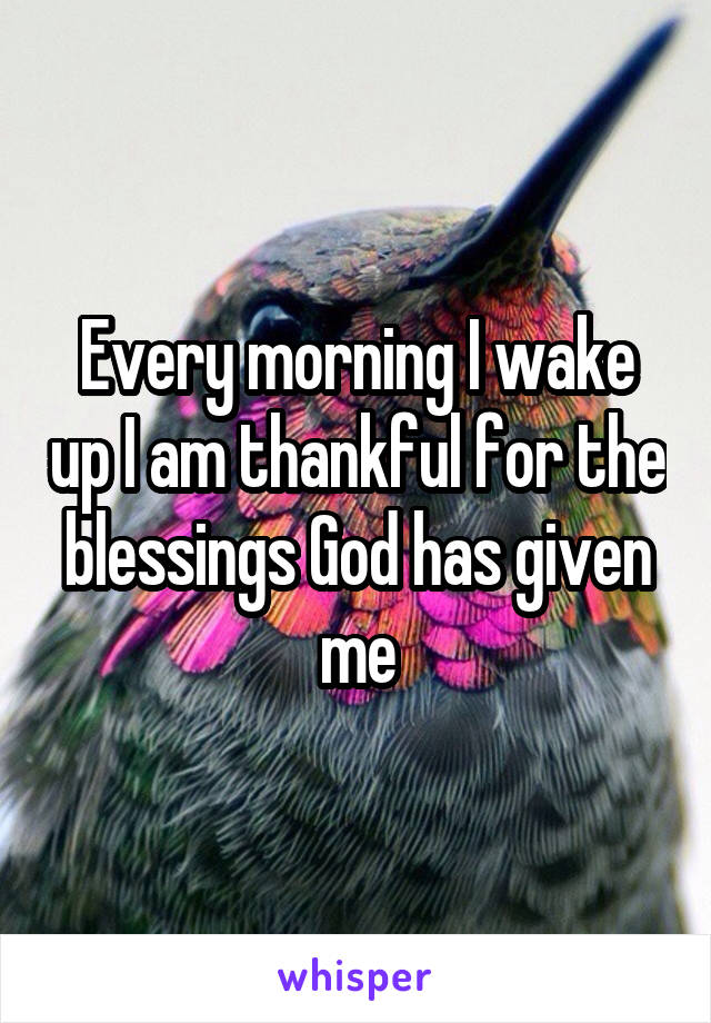 Every morning I wake up I am thankful for the blessings God has given me