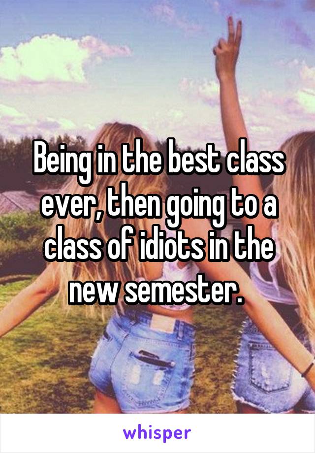 Being in the best class ever, then going to a class of idiots in the new semester. 