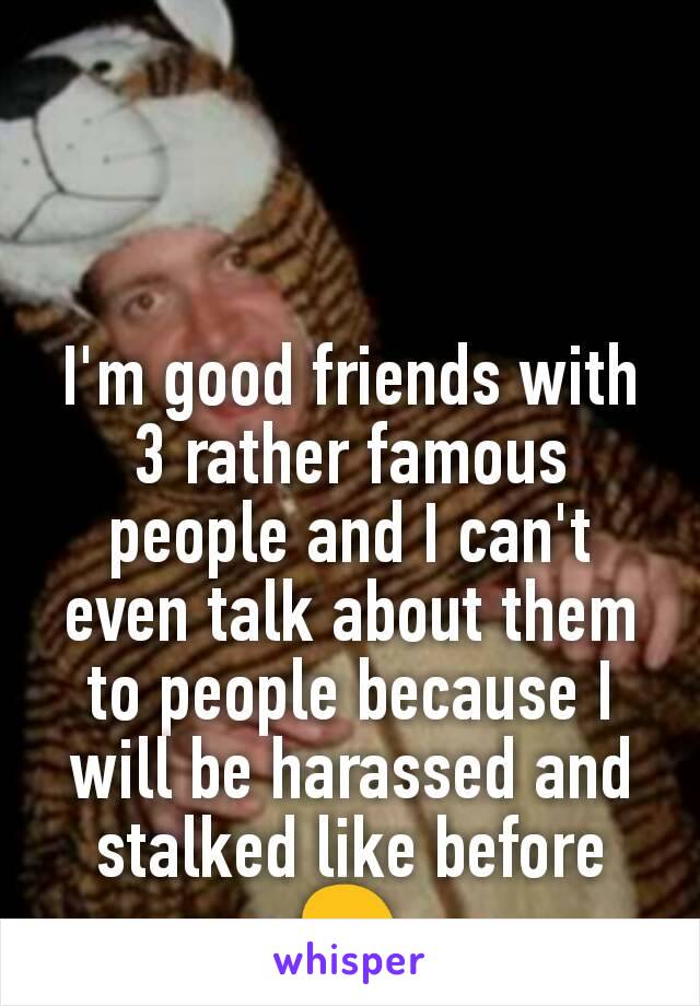 I'm good friends with 3 rather famous people and I can't even talk about them to people because I will be harassed and stalked like before 😢