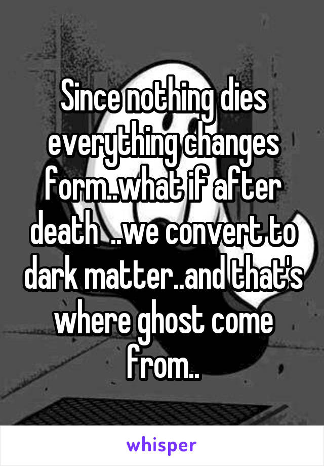 Since nothing dies everything changes form..what if after death  ..we convert to dark matter..and that's where ghost come from..