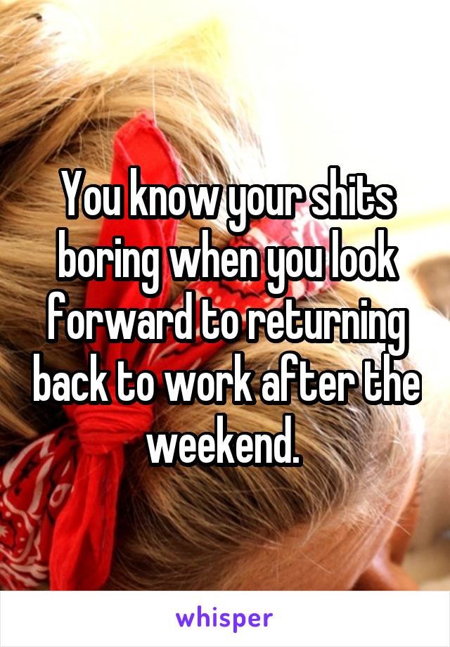 You know your shits boring when you look forward to returning back to work after the weekend. 