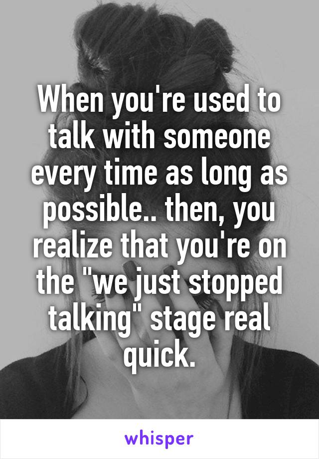 When you're used to talk with someone every time as long as possible.. then, you realize that you're on the "we just stopped talking" stage real quick.