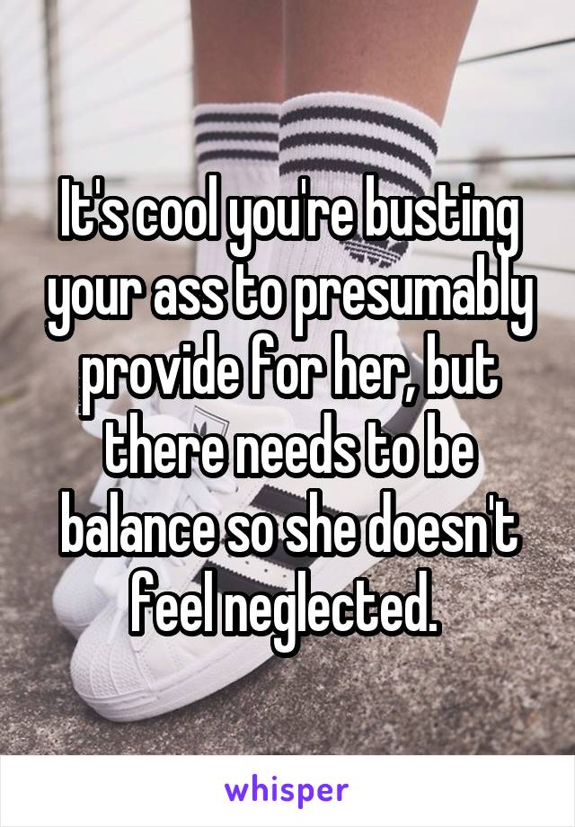 It's cool you're busting your ass to presumably provide for her, but there needs to be balance so she doesn't feel neglected. 