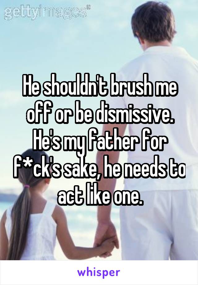 He shouldn't brush me off or be dismissive.
He's my father for f*ck's sake, he needs to act like one.