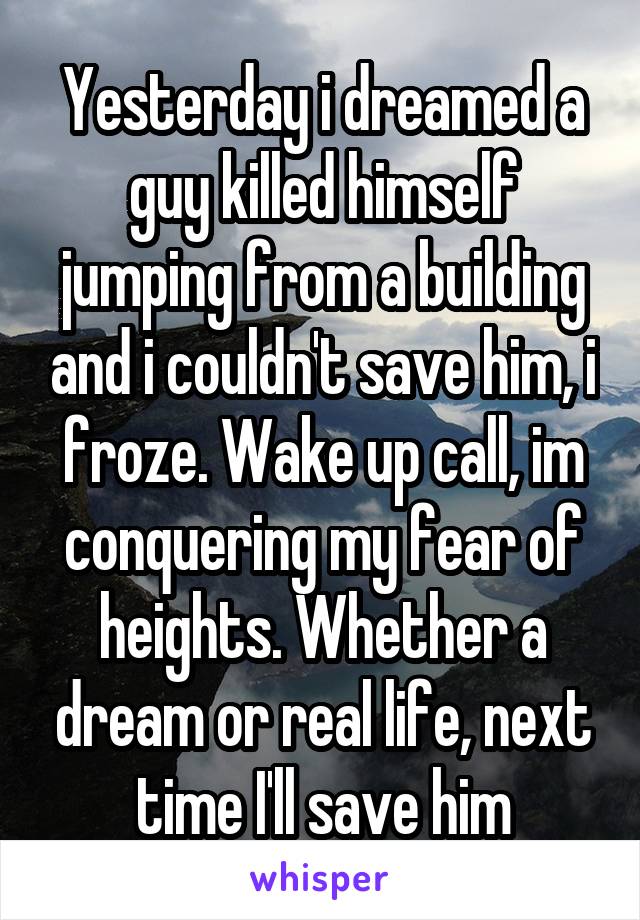 Yesterday i dreamed a guy killed himself jumping from a building and i couldn't save him, i froze. Wake up call, im conquering my fear of heights. Whether a dream or real life, next time I'll save him