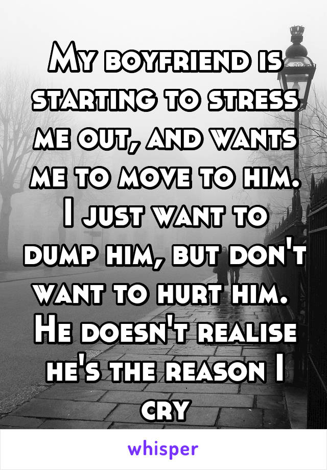 My boyfriend is starting to stress me out, and wants me to move to him. I just want to dump him, but don't want to hurt him. 
He doesn't realise he's the reason I cry