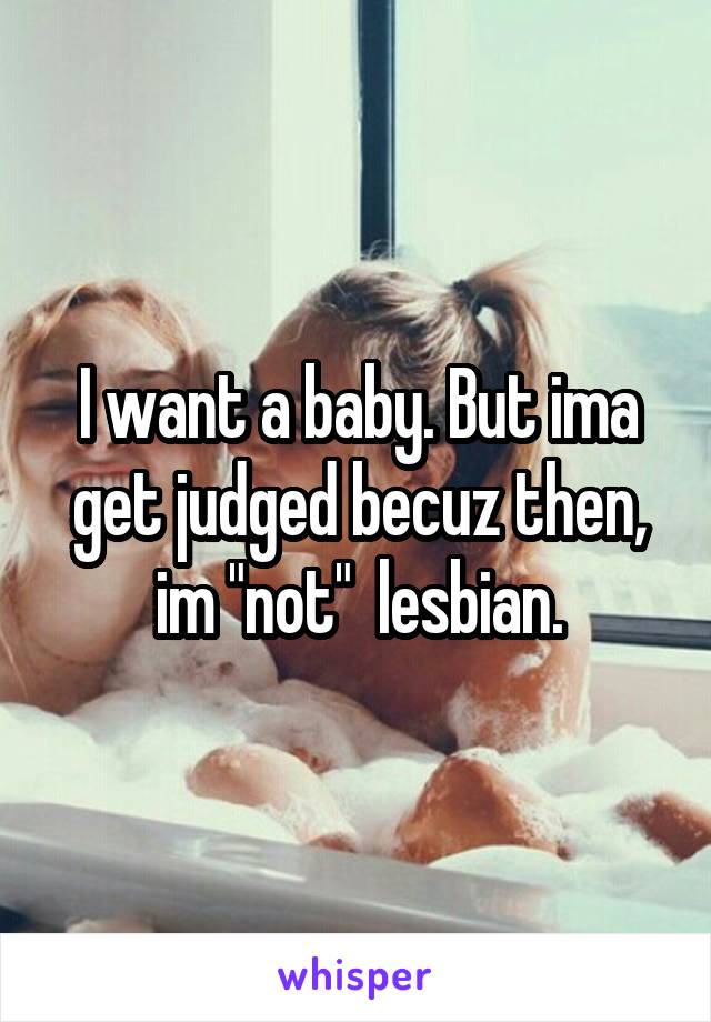 I want a baby. But ima get judged becuz then, im "not"  lesbian.