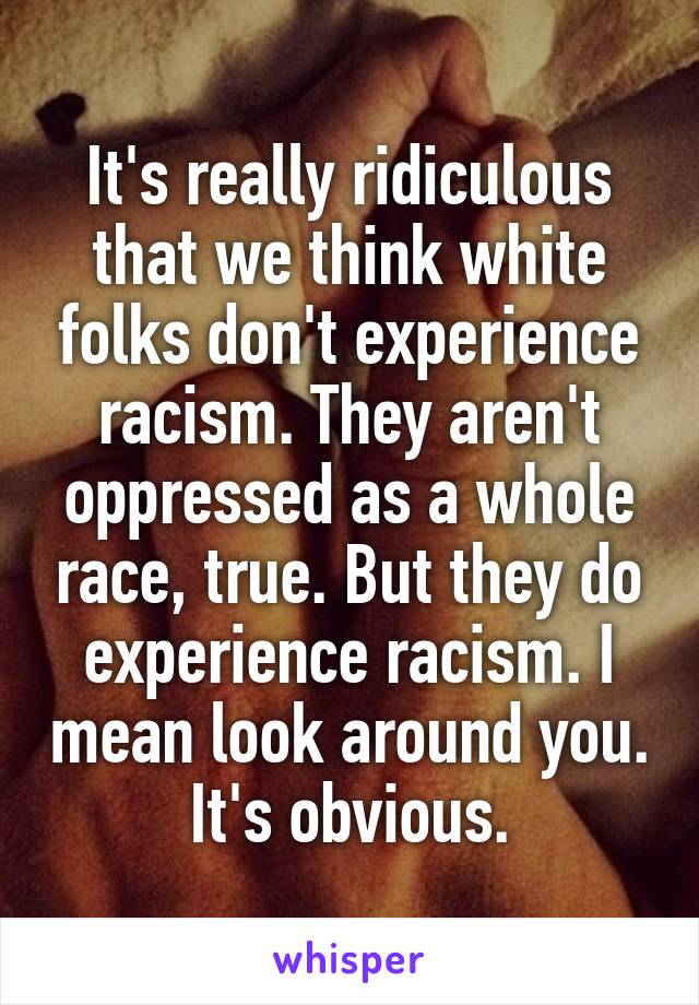 It's really ridiculous that we think white folks don't experience racism. They aren't oppressed as a whole race, true. But they do experience racism. I mean look around you. It's obvious.