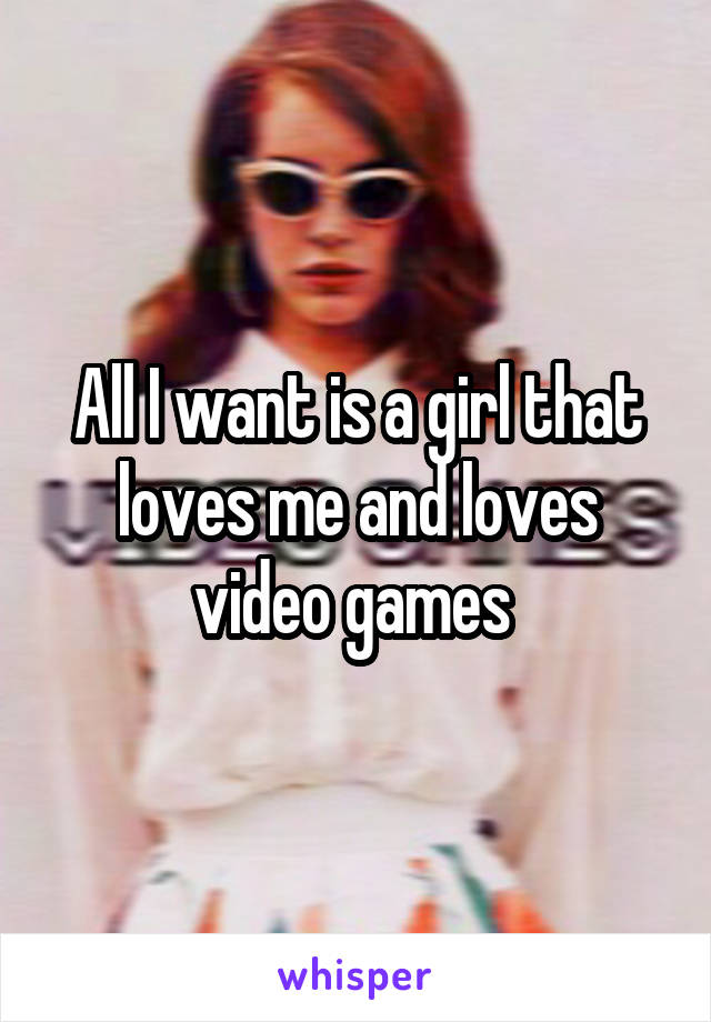 All I want is a girl that loves me and loves video games 