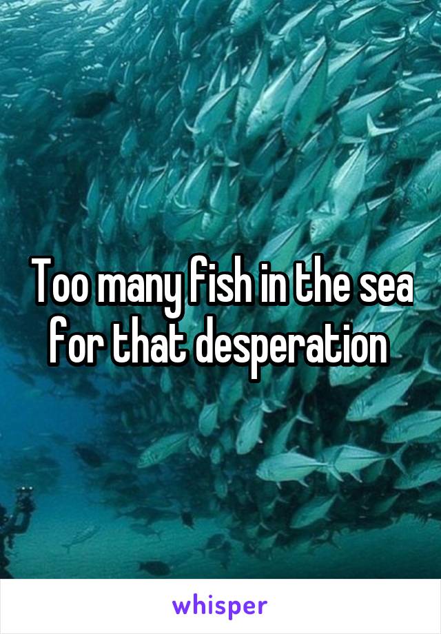 Too many fish in the sea for that desperation 