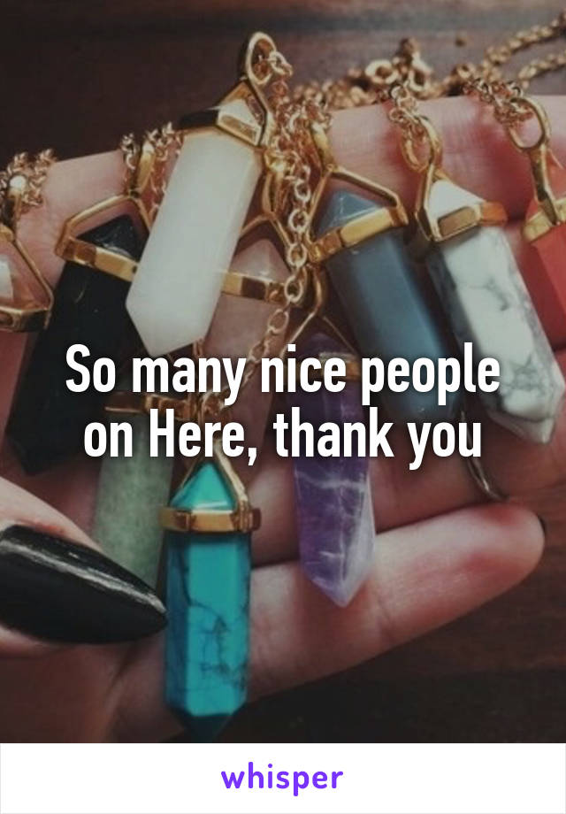 So many nice people on Here, thank you