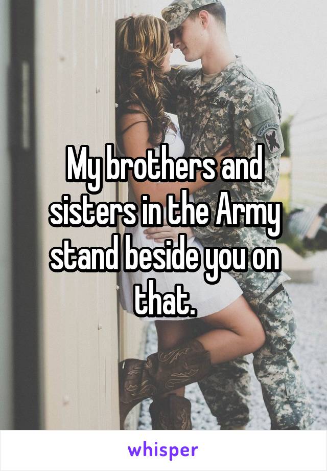 My brothers and sisters in the Army stand beside you on that.