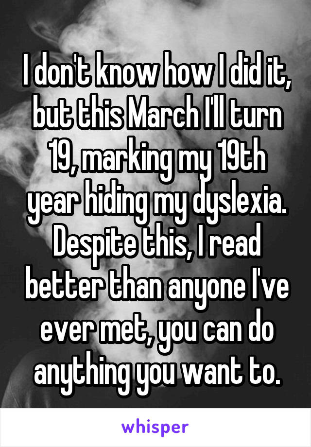 I don't know how I did it, but this March I'll turn 19, marking my 19th year hiding my dyslexia. Despite this, I read better than anyone I've ever met, you can do anything you want to.