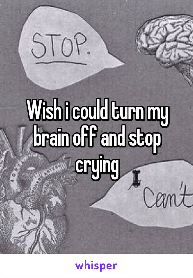 Wish i could turn my brain off and stop crying