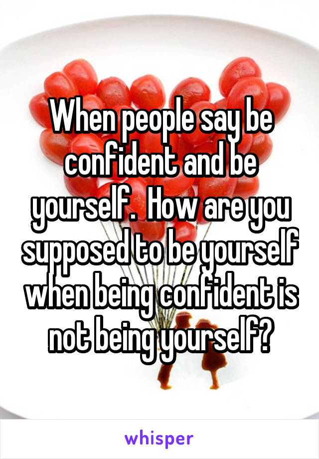 When people say be confident and be yourself.  How are you supposed to be yourself when being confident is not being yourself?