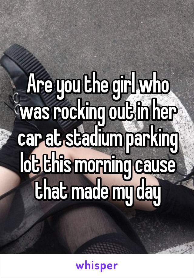 Are you the girl who was rocking out in her car at stadium parking lot this morning cause that made my day