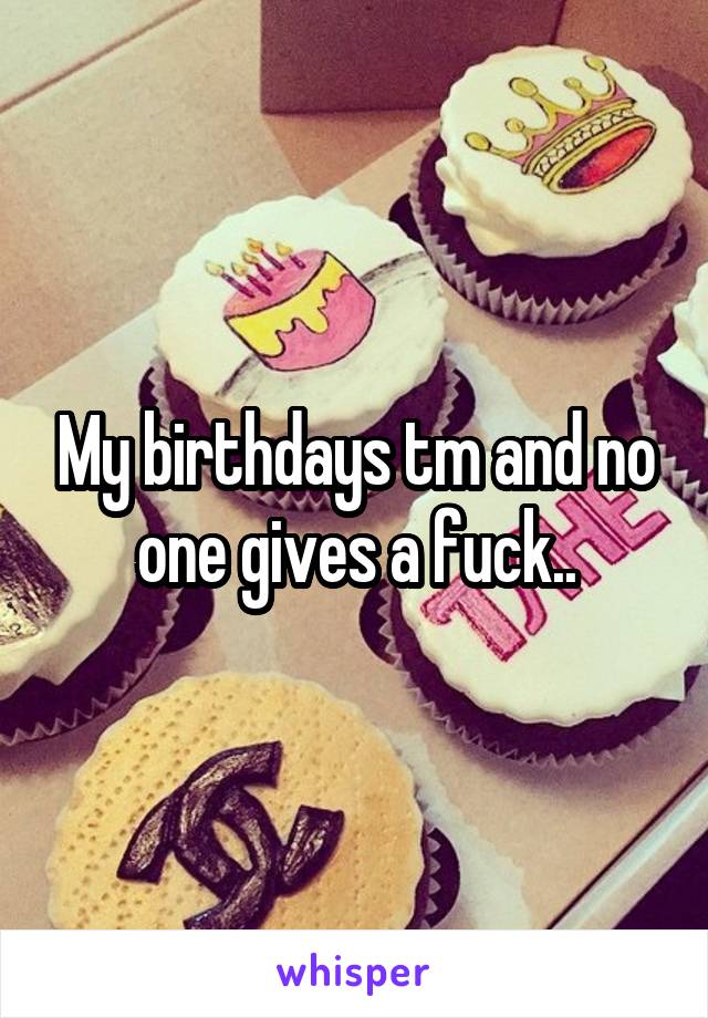 My birthdays tm and no one gives a fuck..