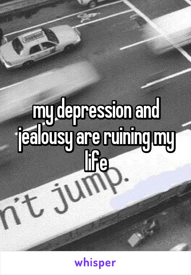 my depression and jealousy are ruining my life