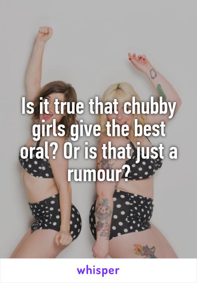 Is it true that chubby girls give the best oral? Or is that just a rumour?