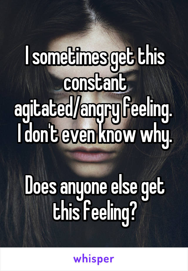 I sometimes get this constant agitated/angry feeling. 
I don't even know why. 
Does anyone else get this feeling?