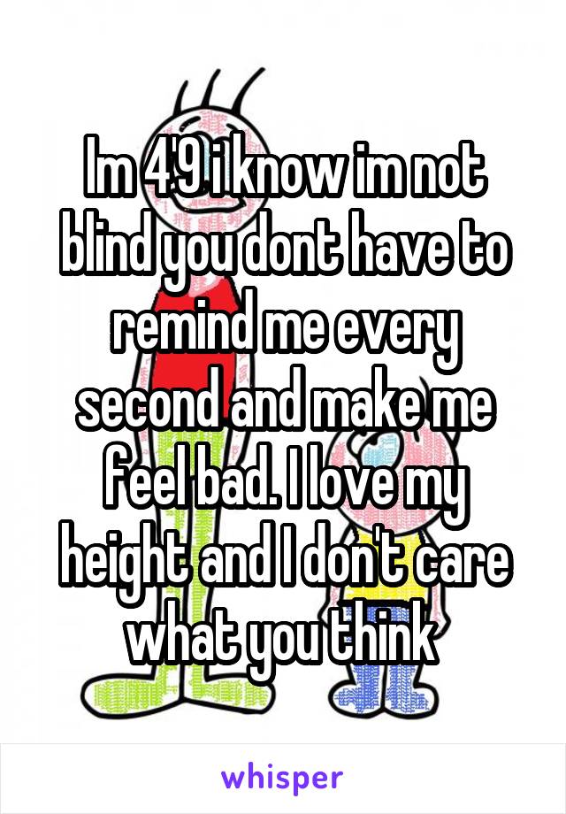 Im 4'9 i know im not blind you dont have to remind me every second and make me feel bad. I love my height and I don't care what you think 