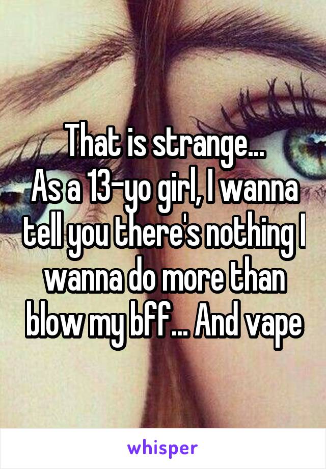 That is strange...
As a 13-yo girl, I wanna tell you there's nothing I wanna do more than blow my bff... And vape