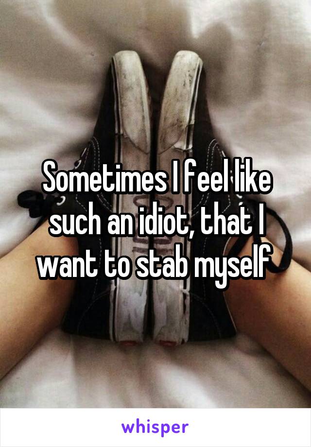 Sometimes I feel like such an idiot, that I want to stab myself 